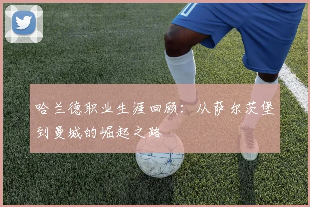 哈兰德职业生涯回顾：从萨尔茨堡到曼城的崛起之路